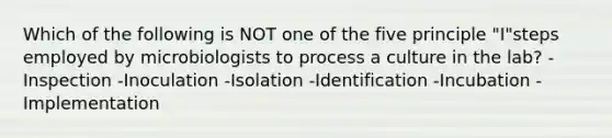 Which of the following is NOT one of the five principle "I"steps employed by microbiologists to process a culture in the lab? -Inspection -Inoculation -Isolation -Identification -Incubation -Implementation