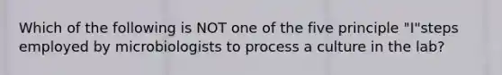 Which of the following is NOT one of the five principle "I"steps employed by microbiologists to process a culture in the lab?