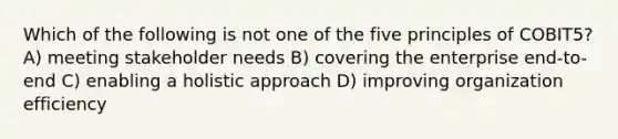 Which of the following is not one of the five principles of COBIT5? A) meeting stakeholder needs B) covering the enterprise end-to-end C) enabling a holistic approach D) improving organization efficiency