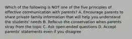 Which of the following is NOT one of the five principles of effective communication with parents? A. Encourage parents to share private family information that will help you understand the students' needs B. Refocus the conservation when parents stray from the topic C. Ask open-ended questions D. Accept parents' statements even if you disagree