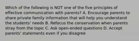 Which of the following is NOT one of the five principles of effective communication with parents? A. Encourage parents to share private family information that will help you understand the students' needs B. Refocus the conservation when parents stray from the topic C. Ask open-ended questions D. Accept parents' statements even if you disagree