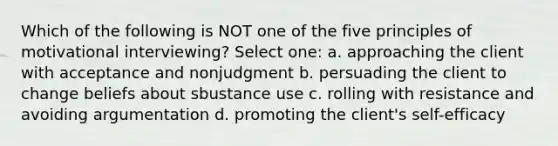 Which of the following is NOT one of the five principles of motivational interviewing? Select one: a. approaching the client with acceptance and nonjudgment b. persuading the client to change beliefs about sbustance use c. rolling with resistance and avoiding argumentation d. promoting the client's self-efficacy