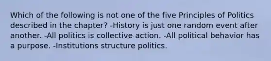 Which of the following is not one of the five Principles of Politics described in the chapter? -History is just one random event after another. -All politics is collective action. -All political behavior has a purpose. -Institutions structure politics.