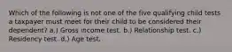 Which of the following is not one of the five qualifying child tests a taxpayer must meet for their child to be considered their dependent? a.) Gross income test. b.) Relationship test. c.) Residency test. d.) Age test.