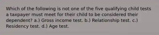 Which of the following is not one of the five qualifying child tests a taxpayer must meet for their child to be considered their dependent? a.) Gross income test. b.) Relationship test. c.) Residency test. d.) Age test.