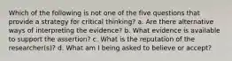 Which of the following is not one of the five questions that provide a strategy for critical thinking? a. Are there alternative ways of interpreting the evidence? b. What evidence is available to support the assertion? c. What is the reputation of the researcher(s)? d. What am I being asked to believe or accept?