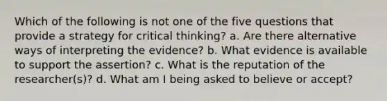 Which of the following is not one of the five questions that provide a strategy for critical thinking? a. Are there alternative ways of interpreting the evidence? b. What evidence is available to support the assertion? c. What is the reputation of the researcher(s)? d. What am I being asked to believe or accept?