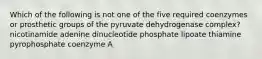 Which of the following is not one of the five required coenzymes or prosthetic groups of the pyruvate dehydrogenase complex? nicotinamide adenine dinucleotide phosphate lipoate thiamine pyrophosphate coenzyme A