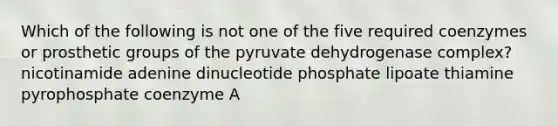 Which of the following is not one of the five required coenzymes or prosthetic groups of the pyruvate dehydrogenase complex? nicotinamide adenine dinucleotide phosphate lipoate thiamine pyrophosphate coenzyme A