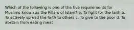 Which of the following is one of the five requirements for Muslims known as the Pillars of Islam? a. To fight for the faith b. To actively spread the faith to others c. To give to the poor d. To abstain from eating meat