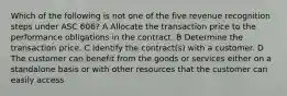 Which of the following is not one of the five revenue recognition steps under ASC 606? A Allocate the transaction price to the performance obligations in the contract. B Determine the transaction price. C Identify the contract(s) with a customer. D The customer can benefit from the goods or services either on a standalone basis or with other resources that the customer can easily access