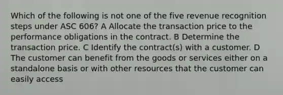 Which of the following is not one of the five revenue recognition steps under ASC 606? A Allocate the transaction price to the performance obligations in the contract. B Determine the transaction price. C Identify the contract(s) with a customer. D The customer can benefit from the goods or services either on a standalone basis or with other resources that the customer can easily access