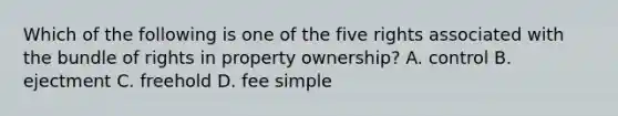 Which of the following is one of the five rights associated with the bundle of rights in property ownership? A. control B. ejectment C. freehold D. fee simple