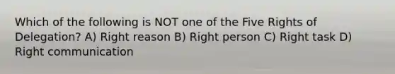 Which of the following is NOT one of the Five Rights of Delegation? A) Right reason B) Right person C) Right task D) Right communication