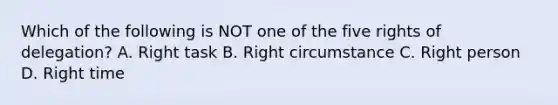 Which of the following is NOT one of the five rights of delegation? A. Right task B. Right circumstance C. Right person D. Right time