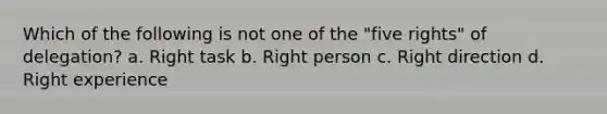 Which of the following is not one of the "five rights" of delegation? a. Right task b. Right person c. Right direction d. Right experience