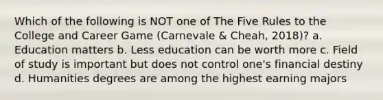 Which of the following is NOT one of The Five Rules to the College and Career Game (Carnevale & Cheah, 2018)? a. Education matters b. Less education can be worth more c. Field of study is important but does not control one's financial destiny d. Humanities degrees are among the highest earning majors