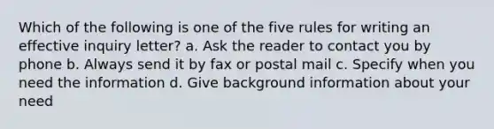 Which of the following is one of the five rules for writing an effective inquiry letter? a. Ask the reader to contact you by phone b. Always send it by fax or postal mail c. Specify when you need the information d. Give background information about your need