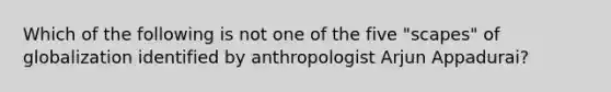 Which of the following is not one of the five "scapes" of globalization identified by anthropologist Arjun Appadurai?