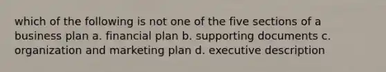 which of the following is not one of the five sections of a business plan a. financial plan b. supporting documents c. organization and marketing plan d. executive description