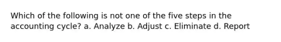 Which of the following is not one of the five steps in the accounting cycle? a. Analyze b. Adjust c. Eliminate d. Report