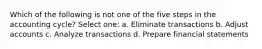 Which of the following is not one of the five steps in the accounting cycle? Select one: a. Eliminate transactions b. Adjust accounts c. Analyze transactions d. Prepare financial statements