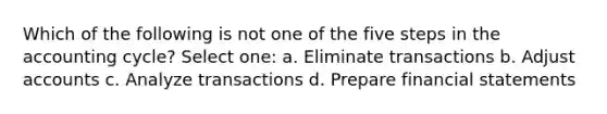 Which of the following is not one of the five steps in the accounting cycle? Select one: a. Eliminate transactions b. Adjus<a href='https://www.questionai.com/knowledge/k7x83BRk9p-t-accounts' class='anchor-knowledge'>t accounts</a> c. Analyze transactions d. Prepare <a href='https://www.questionai.com/knowledge/kFBJaQCz4b-financial-statements' class='anchor-knowledge'>financial statements</a>