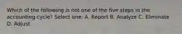 Which of the following is not one of the five steps in the accounting cycle? Select one: A. Report B. Analyze C. Eliminate D. Adjust