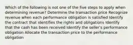 Which of the following is not one of the five steps to apply when determining revenue? Determine the transaction price Recognize revenue when each performance obligation is satisfied Identify the contract that identifies the rights and obligations Identify that the cash has been received Identify the seller's performance obligation Allocate the transaction price to the performance obligation