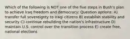 Which of the following is NOT one of the five steps in Bush's plan to achieve Iraq freedom and democracy: Question options: A) transfer full sovereignty to Iraqi citizens B) establish stability and security C) continue rebuilding the nation's infrastructure D) maintain U.S. control over the transition process E) create free, national elections