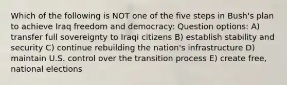 Which of the following is NOT one of the five steps in Bush's plan to achieve Iraq freedom and democracy: Question options: A) transfer full sovereignty to Iraqi citizens B) establish stability and security C) continue rebuilding the nation's infrastructure D) maintain U.S. control over the transition process E) create free, national elections