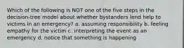 Which of the following is NOT one of the five steps in the decision-tree model about whether bystanders lend help to victims in an emergency? a. assuming responsibility b. feeling empathy for the victim c. interpreting the event as an emergency d. notice that something is happening