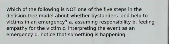 Which of the following is NOT one of the five steps in the decision-tree model about whether bystanders lend help to victims in an emergency? a. assuming responsibility b. feeling empathy for the victim c. interpreting the event as an emergency d. notice that something is happening