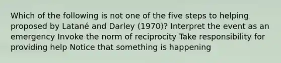 Which of the following is not one of the five steps to helping proposed by Latané and Darley (1970)? Interpret the event as an emergency Invoke the norm of reciprocity Take responsibility for providing help Notice that something is happening