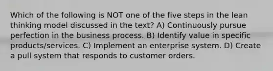 Which of the following is NOT one of the five steps in the lean thinking model discussed in the text? A) Continuously pursue perfection in the business process. B) Identify value in specific products/services. C) Implement an enterprise system. D) Create a pull system that responds to customer orders.