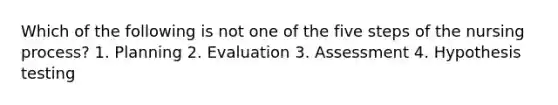 Which of the following is not one of the five steps of the nursing process? 1. Planning 2. Evaluation 3. Assessment 4. Hypothesis testing