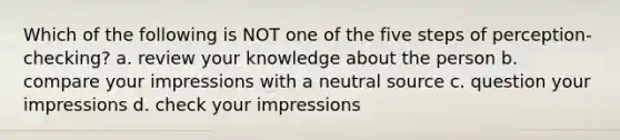 Which of the following is NOT one of the five steps of perception-checking? a. review your knowledge about the person b. compare your impressions with a neutral source c. question your impressions d. check your impressions