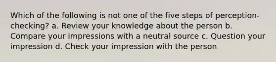 Which of the following is not one of the five steps of perception-checking? a. Review your knowledge about the person b. Compare your impressions with a neutral source c. Question your impression d. Check your impression with the person