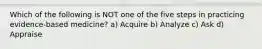 Which of the following is NOT one of the five steps in practicing evidence-based medicine? a) Acquire b) Analyze c) Ask d) Appraise
