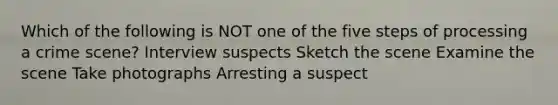 Which of the following is NOT one of the five steps of processing a crime scene? Interview suspects Sketch the scene Examine the scene Take photographs Arresting a suspect