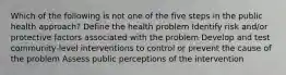 Which of the following is not one of the five steps in the public health approach? Define the health problem Identify risk and/or protective factors associated with the problem Develop and test community-level interventions to control or prevent the cause of the problem Assess public perceptions of the intervention