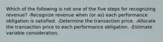 Which of the following is not one of the five steps for recognizing revenue? -Recognize revenue when (or as) each performance obligation is satisfied. -Determine the transaction price. -Allocate the transaction price to each performance obligation. -Estimate variable consideration.