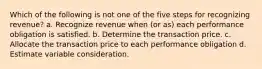 Which of the following is not one of the five steps for recognizing revenue? a. Recognize revenue when (or as) each performance obligation is satisfied. b. Determine the transaction price. c. Allocate the transaction price to each performance obligation d. Estimate variable consideration.