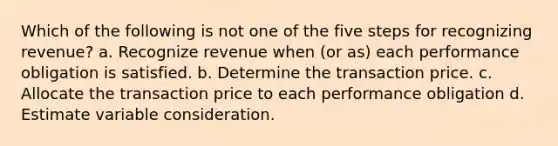 Which of the following is not one of the five steps for recognizing revenue? a. Recognize revenue when (or as) each performance obligation is satisfied. b. Determine the transaction price. c. Allocate the transaction price to each performance obligation d. Estimate variable consideration.