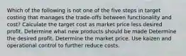 Which of the following is not one of the five steps in target costing that manages the trade-offs between functionality and cost? Calculate the target cost as market price less desired profit. Determine what new products should be made Determine the desired profit. Determine the market price. Use kaizen and operational control to further reduce costs.