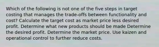 Which of the following is not one of the five steps in target costing that manages the trade-offs between functionality and cost? Calculate the target cost as market price less desired profit. Determine what new products should be made Determine the desired profit. Determine the market price. Use kaizen and operational control to further reduce costs.