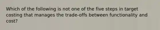 Which of the following is not one of the five steps in target costing that manages the trade-offs between functionality and cost?