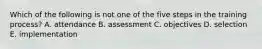 Which of the following is not one of the five steps in the training process? A. attendance B. assessment C. objectives D. selection E. implementation