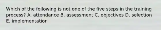 Which of the following is not one of the five steps in the training process? A. attendance B. assessment C. objectives D. selection E. implementation