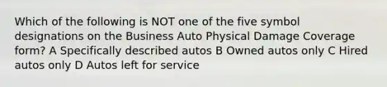 Which of the following is NOT one of the five symbol designations on the Business Auto Physical Damage Coverage form? A Specifically described autos B Owned autos only C Hired autos only D Autos left for service